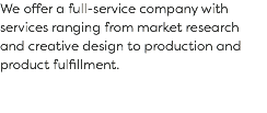 We offer a full-service company with services ranging from market research and creative design to production and product fulfillment. 